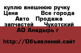 куплю внешнюю ручку › Цена ­ 2 000 - Все города Авто » Продажа запчастей   . Чукотский АО,Анадырь г.